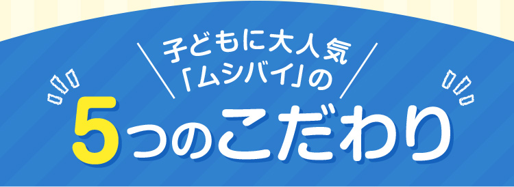 子どもに大人気「ムシバイ」の5つのこだわり