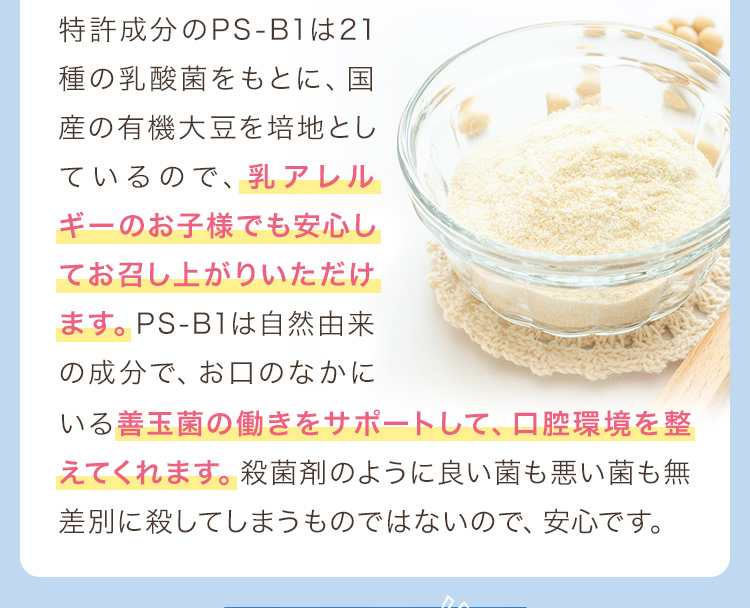 特許成分のPS-B1は21種の乳酸菌をもとに、国産の有機大豆を培地としているので、乳アレルギーのお子様でも安心してお召し上がりいただけます。PS-B1は自然由来の成分で、お口のなかにいる善玉菌の働きをサポートして、口腔環境を整えてくれます。殺菌剤のように良い菌も悪い菌も無差別に殺してしまうものではないので、安心です。