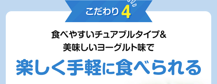 こだわり4：食べやすいチュアブルタイプ＆美味しいヨーグルト味で楽しく手軽に食べられる