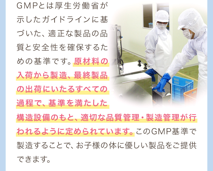 GMPとは厚生労働省が示したガイドラインに基づいた、適正な製品の品質と安全性を確保するための基準です。原材料の入荷から製造、最終製品の出荷にいたるすべての過程で、基準を満たした　