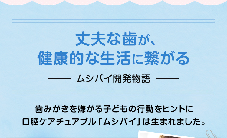 丈夫な歯が、健康的な生活に繋がる～ムシバイ開発物語　歯みがきを嫌がる子どもの行動をヒントに口腔ケアチュアブル「ムシバイ」は生まれました。