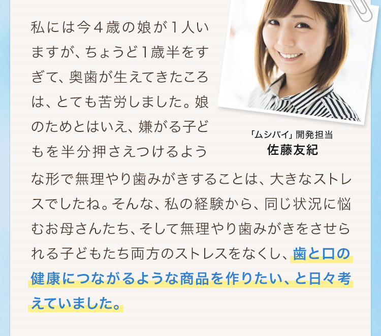 「ムシバイ」開発担当　佐藤友紀　「私には今４歳の娘が１人いますが、ちょうど１歳半をすぎて、奥歯が生えてきたころは、とても苦労しました。娘のためとはいえ、嫌がる子どもを半分押さえつけるような形で無理やり歯みがきすることは、大きなストレスでしたね。そんな、私の経験から、同じ状況に悩むお母さんたち、そして無理やり歯みがきをさせられる子どもたち両方のストレスをなくし、歯と口の健康につながるような商品を作りたい、と日々考えていました。」