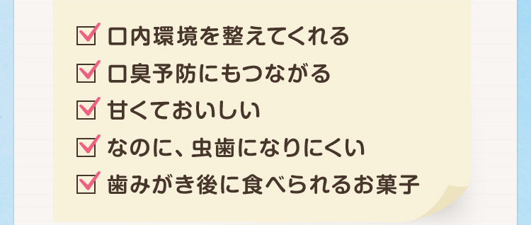 ・口内環境を整えてくれる・口臭予防にもつながる・甘くておいしい・なのに、虫歯になりにくい・歯みがき後に食べられるお菓子