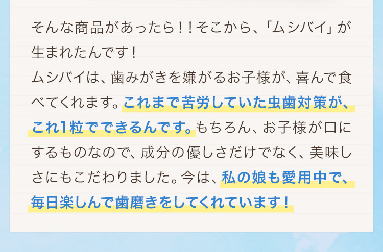 そんな商品があったら！！そこから、「ムシバイ」が生まれたんです！ムシバイは、歯みがきを嫌がるお子様が、喜んで食べてくれます。これまで苦労していた虫歯対策が、これ1粒でできるんです。もちろん、お子様が口にするものなので、成分の優しさだけでなく、美味しさにもこだわりました。今は、私の娘も愛用中で、毎日楽しんで歯磨きをしてくれています！