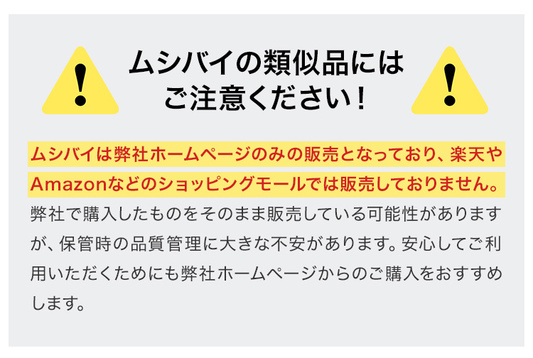 ムシバイの類似品にはご注意ください！ムシバイは弊社ホームページのみの販売となっており、楽天やAmazonなどのショッピングモールでは販売しておりません。弊社で購入したものをそのまま販売している可能性がありますが、保管時の品質管理に大きな不安があります。安心してご利用いただくためにも弊社ホームページからのご購入をおすすめします。