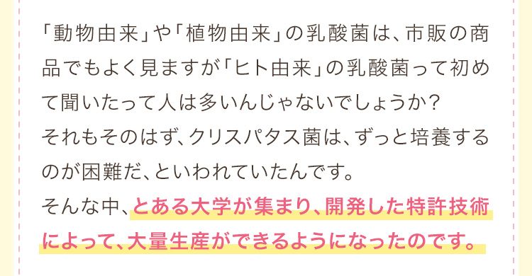 「動物由来」や「植物由来」の乳酸菌は、市販の商品でもよく見ますが「ヒト由来」の乳酸菌って初めて聞いたって人は多いんじゃないでしょうか？それもそのはず、クリスパタス菌は、ずっと培養するのが困難だ、といわれていたんです。そんな中、とある大学が集まり、開発した特許技術によって、大量生産ができるようになったのです。