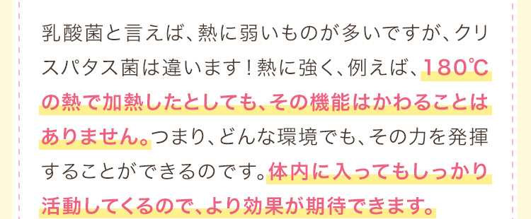 乳酸菌と言えば、熱に弱いものが多いですが、クリスパタス菌は違います！熱に強く、例えば、180℃の熱で加熱したとしても、その機能はかわることはありません。つまり、どんな環境でも、その力を発揮することができるのです。体内に入ってもしっかり活動してくるので、より効果が期待できます。