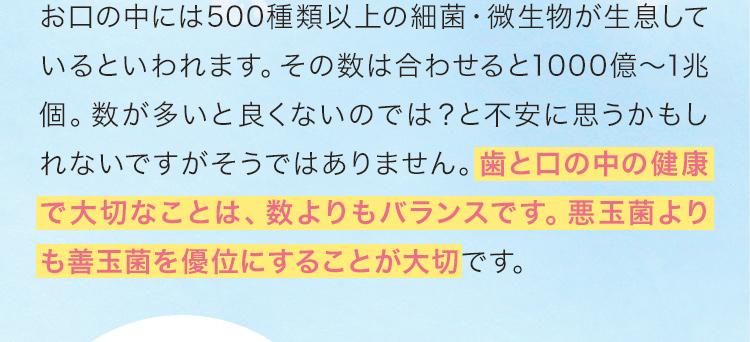 お口の中には500種類以上の細菌・微生物が生息しているといわれます。その数は合わせると1000億～1兆個。数が多いと良くないのでは？と不安に思うかもしれないですがそうではありません。歯と口の中の健康で大切なことは、数よりもバランスです。悪玉菌よりも善玉菌を優位にすることが大切です。