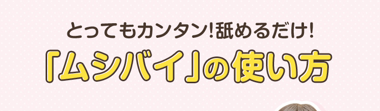 とってもカンタン！舐めるだけ！「ムシバイ」の使い方