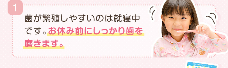 1.菌が繁殖しやすいのは就寝中です。お休み前にしっかり歯を磨きます。