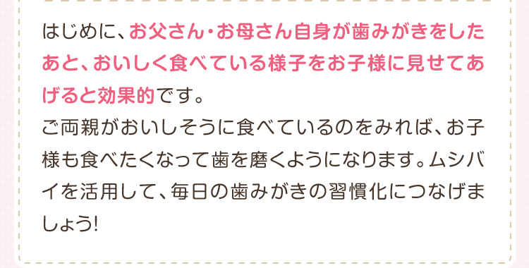 はじめに、お父さん・お母さん自身が歯みがきをしたあと、おいしく食べている様子をお子様に見せてあげると効果的です。ご両親がおいしそうに食べているのをみれば、お子様も食べたくなって歯を磨くようになります。ムシバイを活用して、毎日の歯みがきの習慣化につなげましょう！