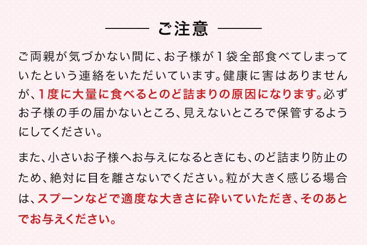 ご注意　ご両親が気づかない間に、お子様が１袋全部食べてしまっていたという連絡をいただいています。健康に害はありませんが、1度に大量に食べるとのど詰まりの原因になります。必ずお子様の手の届かないところ、見えないところで保管するようにしてください。また、小さいお子様へお与えになるときにも、のど詰まり防止のため、絶対に目を離さないでください。粒が大きく感じる場合は、スプーンなどで適度な大きさに砕いていただき、そのあとでお与えください。