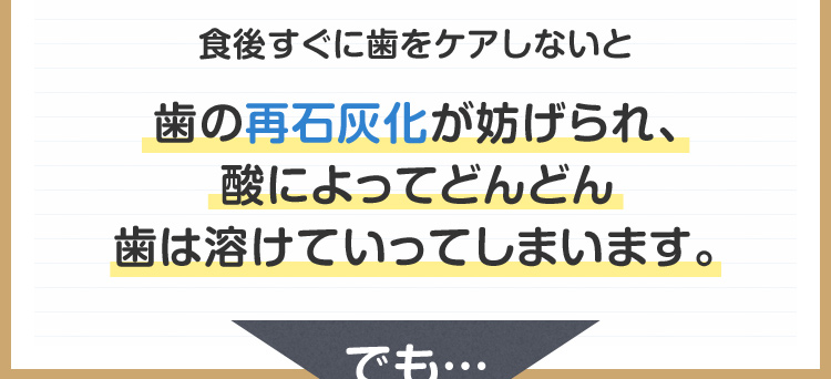 食後すぐに歯をケアしないと歯の再石灰化が妨げられ、酸によってどんどん歯は溶けていってしまいます。
