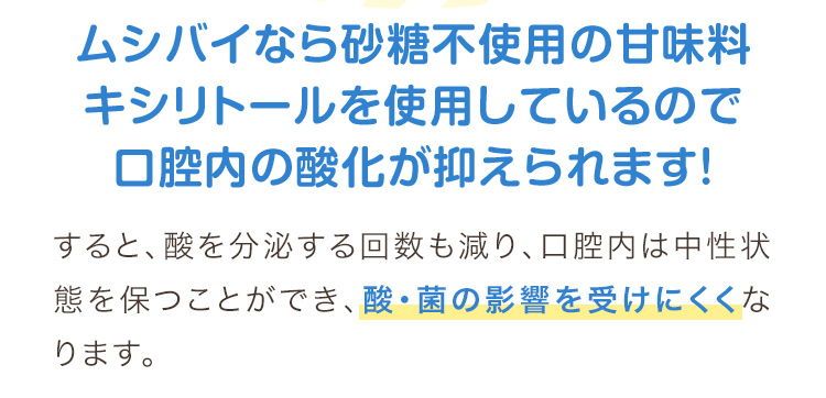 ムシバイなら砂糖不使用の甘味料キシリトールを使用しているので口腔内の酸化が抑えられます！すると、酸を分泌する回数も減り、口腔内は中性状態を保つことができ、酸・菌の影響を受けにくくなります。