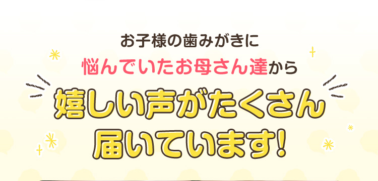 お子様の歯みがきに悩んでいたお母さん達から嬉しい声がたくさん届いています！