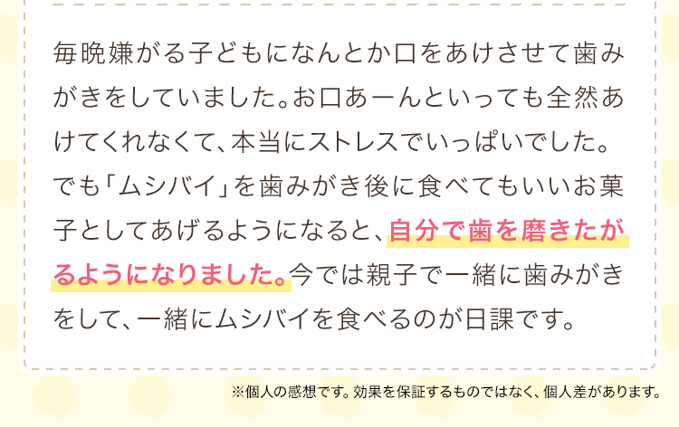 毎晩嫌がる子どもになんとか口をあけさせて歯みがきをしていました。お口あーんといっても全然あけてくれなくて、本当にストレスでいっぱいでした。でも「ムシバイ」を歯みがき後に食べてもいいお菓子としてあげるようになると、自分で歯を磨きたがるようになりました。今では親子で一緒に歯みがきをして、一緒にムシバイを食べるのが日課です。