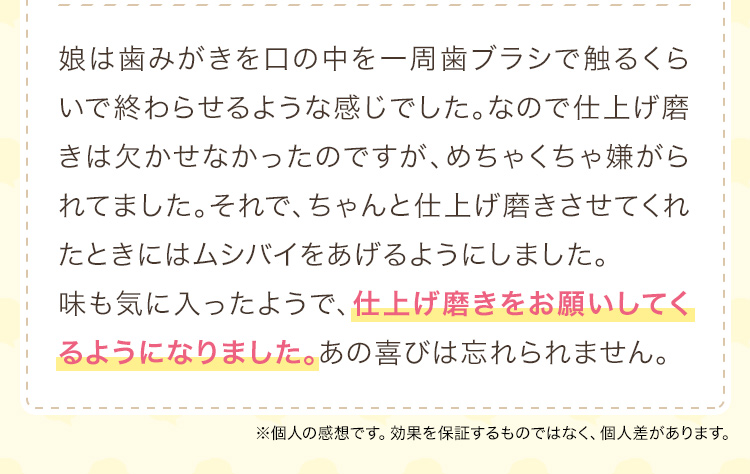 娘は歯みがきを口の中を一周歯ブラシで触るくらいで終わらせるような感じでした。なので仕上げ磨きは欠かせなかったのですが、めちゃくちゃ嫌がられてました。それで、ちゃんと仕上げ磨きさせてくれたときにはムシバイをあげるようにしました。味も気に入ったようで、仕上げ磨きをお願いしてくるようになりました。あの喜びは忘れられません。