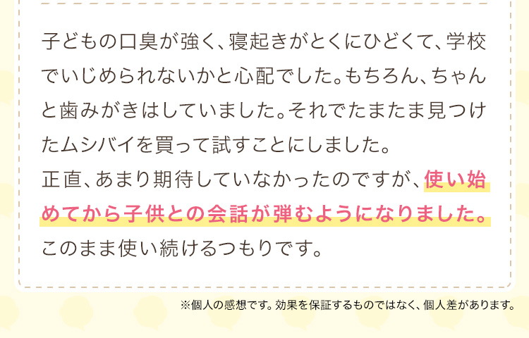 子どもの口臭が強く、寝起きがとくにひどくて、学校でいじめられないかと心配でした。もちろん、ちゃんと歯みがきはしていました。それでたまたま見つけたムシバイを買って試すことにしました。正直、あまり期待していなかったのですが、使い始めてから子供との会話が弾むようになりました。このまま使い続けるつもりです。