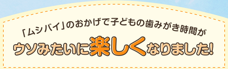 「ムシバイ」のおかげで子どもの歯みがき時間がウソみたいに楽しくなりました！