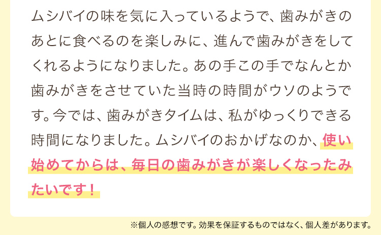 ムシバイの味を気に入っているようで、歯みがきのあとに食べるのを楽しみに、進んで歯みがきをしてくれるようになりました。あの手この手でなんとか歯みがきをさせていた当時の時間がウソのようです。今では、歯みがきタイムは、私がゆっくりできる時間になりました。ムシバイのおかげなのか、使い始めてからは、毎日の歯みがきが楽しくなったみたいです！