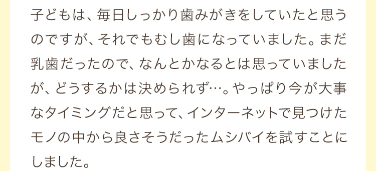 子どもは、毎日しっかり歯みがきをしていたと思うのですが、それでもむし歯になっていました。まだ乳歯だったので、なんとかなるとは思っていましたが、どうするかは決められず…。やっぱり今が大事なタイミングだと思って、インターネットで見つけたモノの中から良さそうだったムシバイを試すことにしました。