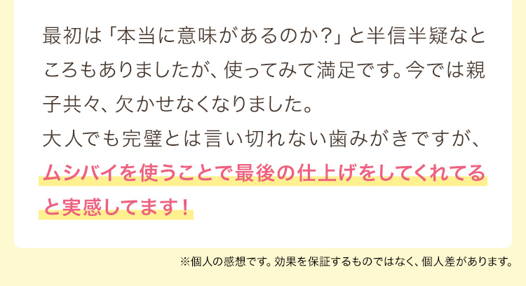 最初は「本当に意味があるのか？」と半信半疑なところもありましたが、使ってみて満足です。今では親子共々、欠かせなくなりました。
大人でも完璧とは言い切れない歯みがきですが、ムシバイを使うことで最後の仕上げをしてくれてると実感してます！